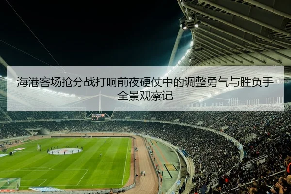 海港客场抢分战打响前夜硬仗中的调整勇气与胜负手全景观察记