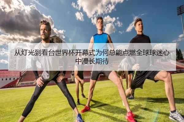 从灯光到看台世界杯开幕式为何总能点燃全球球迷心中漫长期待