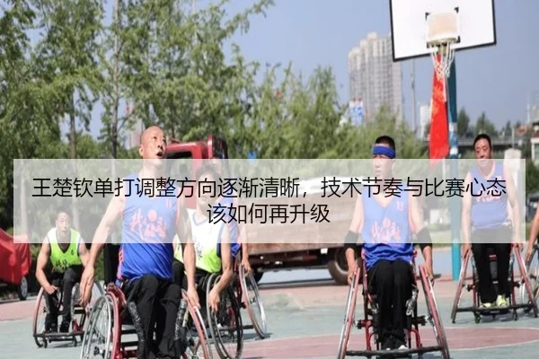 王楚钦单打调整方向逐渐清晰，技术节奏与比赛心态该如何再升级